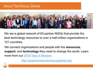 About TechSoup Global
We are a global network of 63 partner NGOs that provide the
best technology resources to over a half-million organizations in
121 countries.
8
We connect organizations and people with the resources,
support, and technology they need to change the world. Learn
more from our 2014 Year in Review:
http://yearinreview.techsoupglobal.org/
 