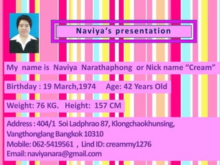 Naviya’s presentation
My name is Naviya Narathaphong or Nick name “Cream”
Birthday : 19 March,1974 Age: 42 Years Old
Address:404/1 SoiLadphrao87,Klongchaokhunsing,
VangthonglangBangkok10310
Mobile:062-5419561 , LindID:creammy1276
Email:naviyanara@gmail.com
Weight: 76 KG. Height: 157 CM
 
