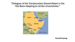 “Dialogues of the Transboundary Shared Waters in the
Nile Basin-Adapting to Certain Uncertainties “
Donald Kasongi
 