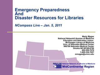 Emergency Preparedness  And  Disaster Resources for Libraries NCompass Live – Jan. 5, 2011 Marty Magee National Network/Libraries of Medicine Education and Nebraska Liaison  McGoogan Library of Medicine Univ. of Nebraska Medical Center 986706 Nebraska Medical Center Omaha NE 68198-6706 402-559-7076 1-800-338-7657 [email_address] 