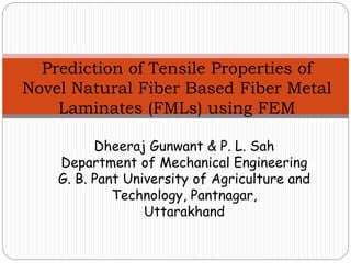 Prediction of Tensile Properties of
Novel Natural Fiber Based Fiber Metal
Laminates (FMLs) using FEM
Dheeraj Gunwant & P. L. Sah
Department of Mechanical Engineering
G. B. Pant University of Agriculture and
Technology, Pantnagar,
Uttarakhand
 