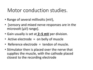 Motor conduction studies.
• Range of several millivolts (mV),
• [sensory and mixed nerve responses are in the
microvolt (μV) range].
• Gain usually is set at 2–5 mV per division.
• Active electrode = on belly of muscle
• Reference electrode = tendon of muscle.
• Stimulator then is placed over the nerve that
supplies the muscle, with the cathode placed
closest to the recording electrode
 