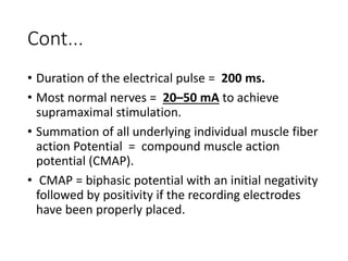 Cont...
• Duration of the electrical pulse = 200 ms.
• Most normal nerves = 20–50 mA to achieve
supramaximal stimulation.
• Summation of all underlying individual muscle fiber
action Potential = compound muscle action
potential (CMAP).
• CMAP = biphasic potential with an initial negativity
followed by positivity if the recording electrodes
have been properly placed.
 