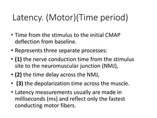 Latency. (Motor)(Time period)
• Time from the stimulus to the initial CMAP
deflection from baseline.
• Represents three separate processes:
• (1) the nerve conduction time from the stimulus
site to the neuromuscular junction (NMJ),
• (2) the time delay across the NMJ,
• (3) the depolarization time across the muscle.
• Latency measurements usually are made in
milliseconds (ms) and reflect only the fastest
conducting motor fibers.
 