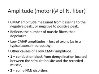 Amplitude (motor)(# of N. fiber)
• CMAP amplitude measured from baseline to the
negative peak., or negative to positive peak.
• Reflects the number of muscle fibers that
depolarize.
• Low CMAP amplitudes = loss of axons (as in a
typical axonal neuropathy),
• Other causes of a low CMAP amplitude
• 1 = conduction block from demyelination located
between the stimulation site and the recorded
muscle,
• 2 = some NMJ disorders
 