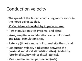 Conduction velocity
• The speed of the fastest conducting motor axons in
the nerve being studied,
• C V = distance traveled by impulse ÷ time.
• Tow stimulation sites Proximal and distal.
• Area, amplitude and duration same in Proximal
and Distal stimulation sites.
• Latency (time) is more in Proximal site than distal .
• Conduction velocity = (distance between the
proximal and distal stimulation sites) divided by
(proximal latency minus distal latency).
• Measured in meters per second (m/s).
 