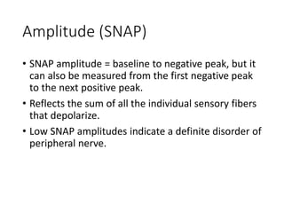 Amplitude (SNAP)
• SNAP amplitude = baseline to negative peak, but it
can also be measured from the first negative peak
to the next positive peak.
• Reflects the sum of all the individual sensory fibers
that depolarize.
• Low SNAP amplitudes indicate a definite disorder of
peripheral nerve.
 