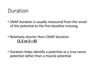 Duration
• SNAP duration is usually measured from the onset
of the potential to the first baseline crossing.
• Relatively shorter than CMAP duration
(1.5 vs 5—6)
• Duration helps identify a potential as a true nerve
potential rather than a muscle potential
 
