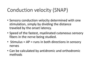Conduction velocity (SNAP)
• Sensory conduction velocity determined with one
stimulation, simply by dividing the distance
traveled by the onset latency.
• Speed of the fastest, myelinated cutaneous sensory
fibers in the nerve being studied.
• Stimulus = AP = runs in both directions in sensory
nerves
• Can be calculated by antidromic and orthodromic
methods
 