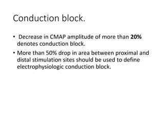 Conduction block.
• Decrease in CMAP amplitude of more than 20%
denotes conduction block.
• More than 50% drop in area between proximal and
distal stimulation sites should be used to define
electrophysiologic conduction block.
 