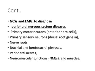 Cont..
• NCSs and EMG to diagnose
• peripheral nervous system diseases
• Primary motor neurons (anterior horn cells),
• Primary sensory neurons (dorsal root ganglia),
• Nerve roots,
• Brachial and lumbosacral plexuses,
• Peripheral nerves,
• Neuromuscular junctions (NMJs), and muscles.
 