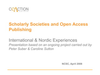 Scholarly Societies and Open Access PublishingInternational & Nordic ExperiencesPresentation based on an ongoing project carried out by Peter Suber & Caroline Sutton  NCSC, April 2008 