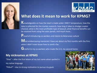 What does it mean to work for KPMG?
                  Knowledgeable on how the steel is made under 2000 F temperature, how the
                  data is collected for the market research, how long it takes to dredge a water
                  channel, what is the most profitable type of lawsuit, what financial benefits can
                  be received from using the solar panels, and much more…

                  Proud of introducing co-workers and clients to Belarusian culture
                  Most embarrassing memories I have are about my first months with the firm
                  when I didn’t even know how to send a fax

                  Grateful to my co-workers who made the U.S. my second home
My nicknames at KPMG
“Diva” – after the first letters of my last name when spelled in
my native language
“Pitbull” – due to strong motivation to pursue my goals
 