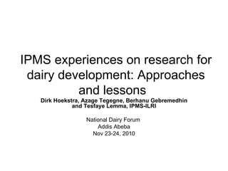 IPMS experiences on research for dairy development: Approaches and lessons  Dirk Hoekstra, Azage Tegegne, Berhanu Gebremedhin and Tesfaye Lemma, IPMS-ILRI National Dairy Forum  Addis Abeba Nov 23-24, 2010 