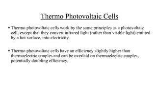 Thermo Photovoltaic Cells
 Thermo photovoltaic cells work by the same principles as a photovoltaic
cell, except that they convert infrared light (rather than visible light) emitted
by a hot surface, into electricity.
 Thermo photovoltaic cells have an efficiency slightly higher than
thermoelectric couples and can be overlaid on thermoelectric couples,
potentially doubling efficiency.
 