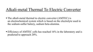 Alkali-metal Thermal To Electric Converter
 The alkali-metal thermal to electric converter (AMTEC) is
an electrochemical system which is based on the electrolyte used in
the sodium-sulfur battery, sodium beta-alumina.
 Efficiency of AMTEC cells has reached 16% in the laboratory and is
predicted to approach 20%.
 