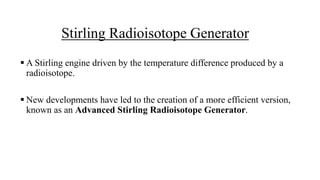 Stirling Radioisotope Generator
 A Stirling engine driven by the temperature difference produced by a
radioisotope.
 New developments have led to the creation of a more efficient version,
known as an Advanced Stirling Radioisotope Generator.
 