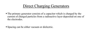Direct Charging Generators
 The primary generator consists of a capacitor which is charged by the
current of charged particles from a radioactive layer deposited on one of
the electrodes.
 Spacing can be either vacuum or dielectric.
 