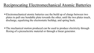 Reciprocating Electromechanical Atomic Batteries
 Electromechanical atomic batteries use the build up of charge between two
plates to pull one bendable plate towards the other, until the two plates touch,
discharge, equalizing the electrostatic buildup, and spring back.
 The mechanical motion produced can be used to produce electricity through
flexing of a piezoelectric material or through a linear generator.
 