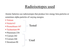 Radioisotopes used
Atomic batteries use radioisotopes that produce low energy beta particles or
sometimes alpha particles of varying energies.
 Tritium
 Nickel-63
 Promethium-147
 Technetium-99
 Plutonium-238
 Curium-242
 Curium-244
 Strontium-90
Tested
Used
 