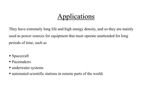 Applications
They have extremely long life and high energy density, and so they are mainly
used as power sources for equipment that must operate unattended for long
periods of time, such as
 Spacecraft
 Pacemakers
 underwater systems
 automated scientific stations in remote parts of the world.
 
