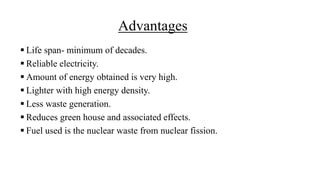 Advantages
 Life span- minimum of decades.
 Reliable electricity.
 Amount of energy obtained is very high.
 Lighter with high energy density.
 Less waste generation.
 Reduces green house and associated effects.
 Fuel used is the nuclear waste from nuclear fission.
 