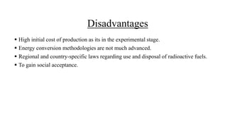 Disadvantages
 High initial cost of production as its in the experimental stage.
 Energy conversion methodologies are not much advanced.
 Regional and country-specific laws regarding use and disposal of radioactive fuels.
 To gain social acceptance.
 