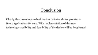 Conclusion
Clearly the current research of nuclear batteries shows promise in
future applications for sure. With implementation of this new
technology credibility and feasibility of the device will be heightened.
 