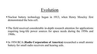 Evolution
 Nuclear battery technology began in 1913, when Henry Moseley first
demonstrated the beta cell.
 The field received considerable in-depth research attention for applications
requiring long-life power sources for space needs during the 1950s and
1960s.
 In 1954 RCA (Radio Corporation of America) researched a small atomic
battery for small radio receivers and hearing aids.
 