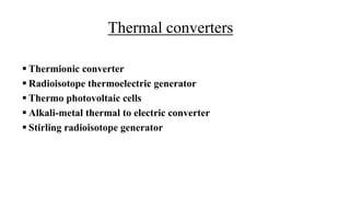Thermal converters
 Thermionic converter
 Radioisotope thermoelectric generator
 Thermo photovoltaic cells
 Alkali-metal thermal to electric converter
 Stirling radioisotope generator
 