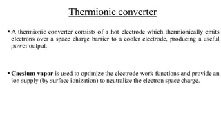 Thermionic converter
 A thermionic converter consists of a hot electrode which thermionically emits
electrons over a space charge barrier to a cooler electrode, producing a useful
power output.
 Caesium vapor is used to optimize the electrode work functions and provide an
ion supply (by surface ionization) to neutralize the electron space charge.
 