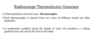 Radioisotope Thermoelectric Generator
 A thermoelectric converter uses thermocouples.
 Each thermocouple is formed from two wires of different metals (or other
materials).
 A temperature gradient along the length of each wire produces a voltage
gradient from one end of the wire to the other.
 