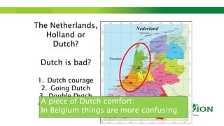 Step up to Saxion.
The Netherlands,
Holland or
Dutch?
Dutch is bad?
1. Dutch courage
2. Going Dutch
3. Double Dutch
4. Dutch comfortA piece of Dutch comfort:
In Belgium things are more confusing
 