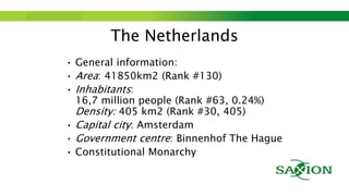 Step up to Saxion.
The Netherlands
• General information:
• Area: 41850km2 (Rank #130)
• Inhabitants:
16,7 million people (Rank #63, 0.24%)
Density: 405 km2 (Rank #30, 405)
• Capital city: Amsterdam
• Government centre: Binnenhof The Hague
• Constitutional Monarchy
 