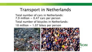Step up to Saxion.
Transport in Netherlands
Total number of cars in Netherlands:
7.9 million = 0.47 cars per person
Total number of bicycles in Netherlands:
18 million = 1.07 bikes per person
 