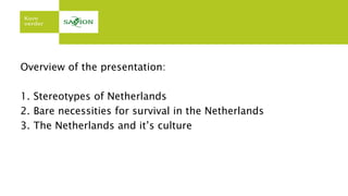 Overview of the presentation:
1. Stereotypes of Netherlands
2. Bare necessities for survival in the Netherlands
3. The Netherlands and it’s culture
 