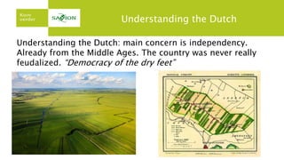 Understanding the Dutch
Understanding the Dutch: main concern is independency.
Already from the Middle Ages. The country was never really
feudalized. “Democracy of the dry feet”
 