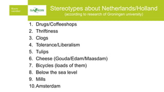 Stereotypes about Netherlands/Holland
(according to research of Groningen university)
1. Drugs/Coffeeshops
2. Thriftiness
3. Clogs
4. Tolerance/Liberalism
5. Tulips
6. Cheese (Gouda/Edam/Maasdam)
7. Bicycles (loads of them)
8. Below the sea level
9. Mills
10.Amsterdam
 