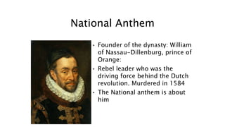 National Anthem
• Founder of the dynasty: William
of Nassau-Dillenburg, prince of
Orange:
• Rebel leader who was the
driving force behind the Dutch
revolution. Murdered in 1584
• The National anthem is about
him
 