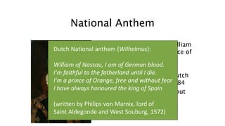 National Anthem
• Founder of the dynasty: William
of Nassau-Dillenburg, prince of
Orange:
• Rebel leader who was the
driving force behind the Dutch
revolution. Murdered in 1584
• The National anthem is about
him
Dutch National anthem (Wilhelmus):
William of Nassau, I am of German blood.
I'm faithful to the fatherland until I die.
I'm a prince of Orange, free and without fear
I have always honoured the king of Spain
(written by Philips von Marnix, lord of
Saint Aldegonde and West Souburg, 1572)
 