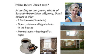 According to our queen, who is of
Basque-Argentinian offspring, Dutch
culture is like:
• 1 Cookie rule (3 variants)
• Open curtains and big windows
in the houses
• Money savers – heating off at
night
Typical Dutch: Does it exist?
 