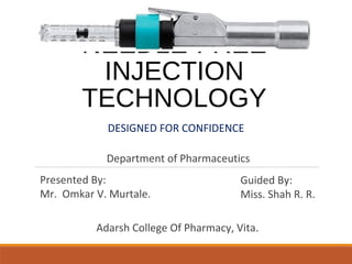 NEEDLE-FREE
INJECTION
TECHNOLOGY
DESIGNED FOR CONFIDENCE
Guided By:
Miss. Shah R. R.
Presented By:
Mr. Omkar V. Murtale.
Adarsh College Of Pharmacy, Vita.
Department of Pharmaceutics
 