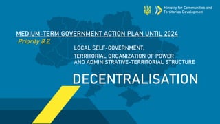 MEDIUM-TERM GOVERNMENT ACTION PLAN UNTIL 2024
Priority 8.2.
DECENTRALISATION
LOCAL SELF-GOVERNMENT,
TERRITORIAL ORGANIZATION OF POWER
AND ADMINISTRATIVE-TERRITORIAL STRUCTURE
Ministry for Communities and
Territories Development
 