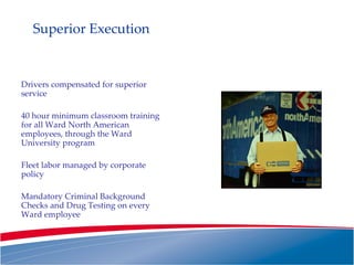 Superior Execution Drivers compensated for superior service 40 hour minimum classroom training for all Ward North American employees, through the Ward University program Fleet labor managed by corporate policy Mandatory Criminal Background Checks and Drug Testing on every Ward employee 
