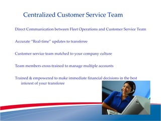 Centralized Customer Service Team Direct Communication between Fleet Operations and Customer Service Team Accurate “Real-time” updates to transferee Customer service team matched to your company culture Team members cross-trained to manage multiple accounts Trained & empowered to make immediate financial decisions in the best interest of your transferee 