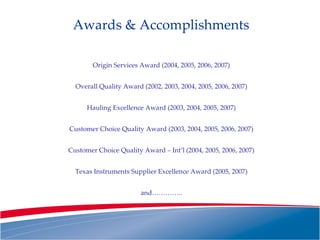 Awards & Accomplishments Origin Services Award (2004, 2005, 2006, 2007) Overall Quality Award (2002, 2003, 2004, 2005, 2006, 2007) Hauling Excellence Award (2003, 2004, 2005, 2007) Customer Choice Quality Award (2003, 2004, 2005, 2006, 2007) Customer Choice Quality Award – Int’l (2004, 2005, 2006, 2007) Texas Instruments Supplier Excellence Award (2005, 2007) and………….. 