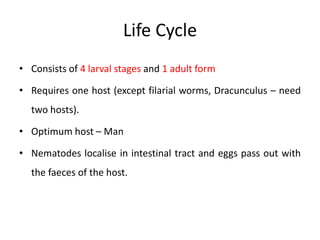 Life Cycle
• Consists of 4 larval stages and 1 adult form
• Requires one host (except filarial worms, Dracunculus – need
two hosts).
• Optimum host – Man
• Nematodes localise in intestinal tract and eggs pass out with
the faeces of the host.
 
