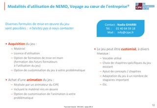 Tout droit réservé - CIPE 2015 - www.CIPE.fr
12
Modalités d'utilisation de NEMO, Voyage au cœur de l'entreprise®
Contact : Nadia GHARBI
Tél. : 01 40 64 59 18
Mail : info@cipe.fr
• Le jeu peut être customisé, à divers
niveaux :
– Vocable utilisé
– Choix de chapitres spécifiques du jeu
existant
– Ajout de concepts / chapitres
– Adaptation du jeu à un nombre de
stagiaires important
– Etc.
Diverses formules de mise en œuvre du jeu
sont possibles : n'hésitez pas à nous contacter
• Acquisition du jeu :
– Matériel
– Licence d'utilisation
– Option de formation de mise en main
(formation des futurs formateurs
à l'utilisation du jeu)
– Option de customisation du jeu à votre problématique
• Achat d'une animation du jeu :
– Réalisée par un animateur du CIPE
– Incluant le matériel mis en œuvre
– Option de customisation de l'animation à votre
problématique
 
