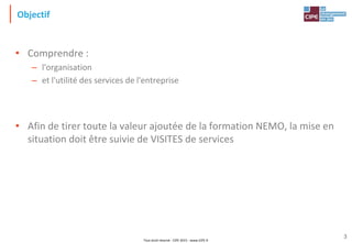 Tout droit réservé - CIPE 2015 - www.CIPE.fr
3
Objectif
• Comprendre :
– l'organisation
– et l'utilité des services de l'entreprise
• Afin de tirer toute la valeur ajoutée de la formation NEMO, la mise en
situation doit être suivie de VISITES de services
 