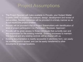    The Project Sponsor will make available to Provato, your Subject Matter
    Experts (SME) to support the analysis, design, development and review of
    deliverables. Needed resources will be provided in a timely manner so as
    to not impact the project timeline.
   Provato will be provided a list of Project Stakeholders with identification of
    level of project participation (i.e. Participant, Reviewer, Approver)
   Provato will be given access to those individuals that currently own and
    are responsible for the existing material. Existing processes to maintain
    this material and any existing controls will be shared with us.
   Existing documentation is readily accessible in electronic form, can easily
    be modified and/or reused, and can be easily transferred to other
    documents or storage locations.
 